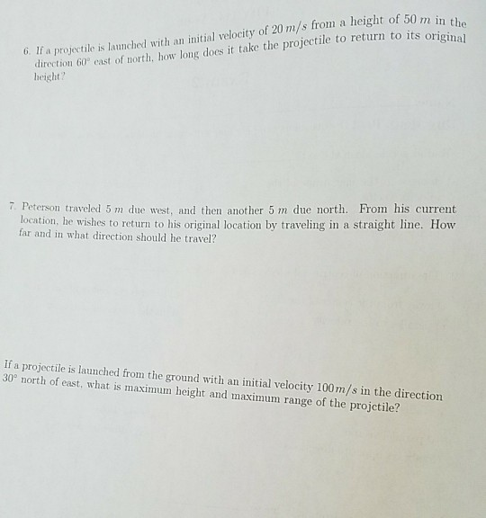 G. If a projectile is launched with an initial velocity of 20 m/s from a height of 50 m in th Mehort ho ng dos it take the projectile to return to its originag th, how long direction 60 east of height? 7 Peterson traveled 5 m due west, and then another 5 m due north. From his current location, he wishes to return to his original location by traveling in a straight line. How far and in what direction should he travel? If a projectile is launched from the ground with an initial velocity 100m/s in the direction 30° north of east, what is maximum height and maximum range of the projctile?