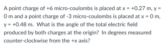 A point charge of +6 micro-coulombs is placed at x- +0.27 m, y- 0 m and a point charge of -3 micro-coulombs is placed at x 0 m, y +0.48 m. What is the angle of the total electric field produced by both charges at the origin? In degrees measured counter-clockwise from the +x axis?