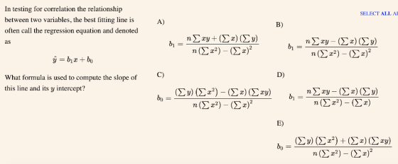 In testing for correlation the relationship between two variables, the best fitting line is often call the regression equation and denoted as SELECT ALL A A) B) C) D) What formula is used to compute the slope of this line and its y intercept? E)