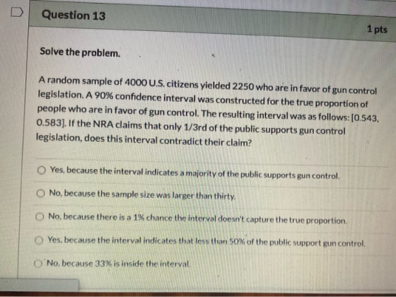 Question 13 1 pts Solve the problem. A random sample of 4000 U.S. citizens yielded 2250 who are in favor of gun control legis