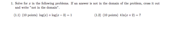 1. Solve for x in the following problems. If an answer is not in the domain of the problem, cross it out and write not in the domain (1.1) (10 points) log(x) + log(x -3) 1 (1.2) (10 points) 4ln(x +2) 7