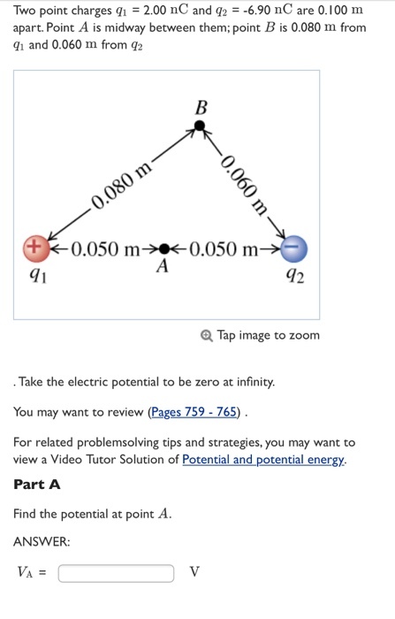 Two point charges q1 = 2.00 nC and q2 =-6.90 nC are 0.100 m apart. Point A is midway between them; point B is 0.080 m from 1 and 0.060 m from q:2 0 -0.050 m→·← 0.050 m 71 42 Tap image to zoom Take the electric potential to be zero at infinity. You may want to review (Pages 759-765) . For related problemsolving tips and strategies, you may want to view a Video Tutor Solution of Potential and potential energy. Part A Find the potential at point A. ANSWER: VA =