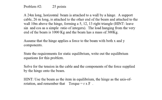 Problem #2: 25 points A 24m long, horizontal beam is attached to a wall by a hinge. A support cable, 26 m long, is attached t