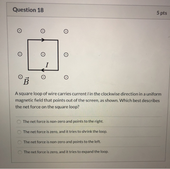 Question 18 5 pts O o I B A square loop of wire carries current in the clockwise direction in a uniform magnetic field that p