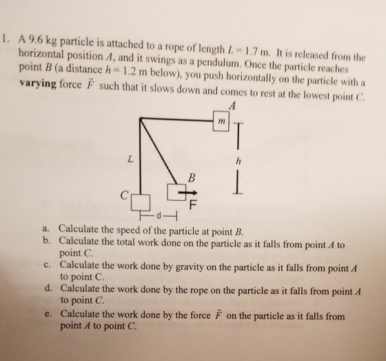 1. A 9.6 kg particle is attached to a rope of length L. 1.7 m. It is released from the horizontal position A, and it swings as a pendulum. Once the particle reaches point B (a distance h 1.2 m below), you push horizontally on the particle with a varying force F such that it slows down and comes to rest at the lowest point C a. Calculate the speed of the particle at point B. b. Calculate the total work done on the particle as it falls from point A to c. Calculate the work done by gravity on the particle as it falls from point A d. Calculate the work done by the rope on the particle as it falls from point A e. Calculate the work done by the force F on the particle as it falls from point C. to point C. to point C. point A to point C.