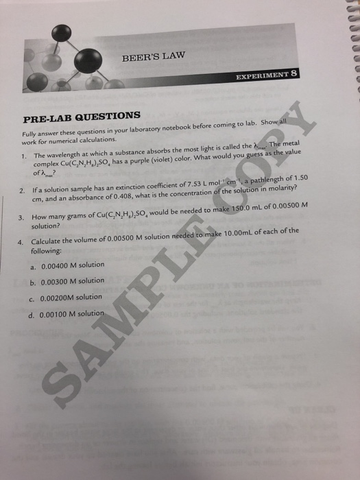 BEERS LAW EXPERIMENT S PRE-LAB QUESTIONS Fully answer these questions in your laboratory notebook before coming to lab. work for numerical calculations. 1. The wavelength at which a substance absorbs the most light is called the The metal complex Cu(C,N,H)SO, has a purple (violet) color. What would you guess as the value 2. If a solution sample has an extinction coefficient of 7.53 L mol cm,a pathlength of 1.50 cm, and an absorbance of 0.408, what is the concentration of the solution in molarity? 3. How many grams of Cu(C,N,H,),SO, would be needed to make 150.0 mL of 0.00500 M solution? Calculate the volume of 0.00500 M solution needed to make 10.00mL of each of the following: 4. a. 0.00400 M solution b. 0.00300 M solution c. 0.00200M solution d. 0.00100 M solutio