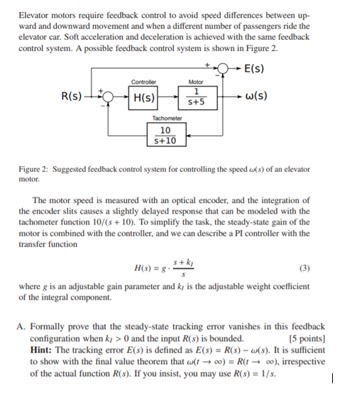 Elevator motors require feedback control to avoid speed differences between up- ward and downward movement and when a different number of passengers ride the elevator car. Soft acceleration and deceleration is achieved with the same feedback control system. A possible feedback control system is shown in Figure 2. E(s) Motor R(S) H(S) w(S) S+5 10 S+10 Figure 2: motor. Suggested feedback control system for controlling the speed ?(s) of an elevator The motor speed is measured with an optical encoder, and the integration of the encoder slits causes a slightly delayed response that can be modeled with the tachometer function 10/(s10). To simplify the task, the steady-state gain of the motor is combined with the controller, and we can describe a PI controller with the transfer function s + where g is an adjustable gain parameter and k is the adjustable weight coefficient of the integral component. A. Formally prove that the steady-state tracking error vanishes in this feedback configuration when kl > 0 and the input R(s) Is bounded. Hint: The tracking error E(s) is defined as E(s)R(s)-s. It is sufficient to show with the final value theorem that ?(t ? oo) = R(1 ? ?), irrespective of the actual function R(s). If you insist, you may use R(s) 1/s. [5 points]