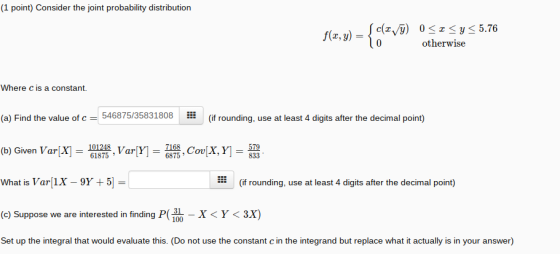 (1 point) Consider the joint probability distribution otherwise Where c is a constant. H ::: (a) Find the value of c = 54687535831808 (if rounding, use at least 4 digits after the decimal point) 101248 VarVl= (b) Given VarX]- 61875 What is Var(1X_9Y + 5] = (c) Suppose we are interested in finding P100 Set up the integral that would evaluate this. (Do not use the constant c in the integrand but replace what it actually is in your answer) (if rounding, use at least 4 digits after the decimal point) -X< Y < 3x)