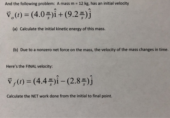 And the following problem: A mass m 12 kg, has an initial velocity (a) Calculate the initial kinetic energy of this mass. (b) Due to a nonzero net force on the mass, the velocity of the mass changes in time. Heres the FINAL velocity: v,) (44i -(2.8)j mn Calculate the NET work done from the initial to final point.