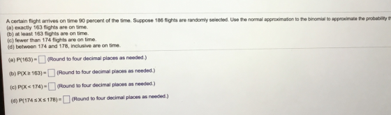 A certain flight arrives on time 90 percent of the time. Suppose 186 flights are randomly selected. Use the normal approximation to the binomial to approximate the probability th (a) exactly 163 flights are on time. (b) at least 163 flights are on time (c) fewer than 174 flights are on time. (d) between 174 and 178, inclusive are on time. (a) P(163)(Round to four decimal places as needed.) tbP63) (Round to four decimal places as needed.) (o) PX <174)-(Round to four decimal places as needed.) (d) P(174 sXs 178)-(Round to four decimal places as needed.)