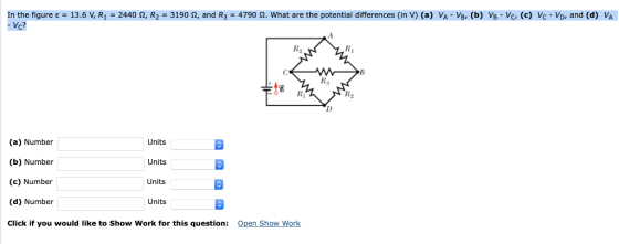 In the figure ε = 13.6V, R! = 2440 Ω R2-3190 Ω, and R3-4790 hat are the potential differences( V (a) . (b ,e) D and R2 RI te Ri R2 (a) Number (b) Number (c) Number (d) Number Click if you would like to Show Work for this question: Units Units Units Units Open Show Work