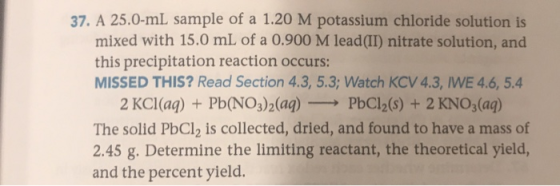 37. A 25.0-ml sample of a 1.20 M potassium chloride solution is! mixed with 15.0 mL of a 0.900 M lead(II) nitrate solution, a