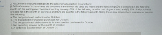 2. Assume the following changes to the underlying budgeting assumptions: (1) 50% of a months credit sales are collected in t