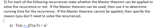 5) For each of the following recurrences state whether the Master theorem can be applied to solve the recurrence or not. If the Master theorem can be used, then use it to determine running time for the recurrence. If the Master theorem cannot be applied, then specify the reason (you dont need to solve the recurrence). a) T(n) = 4T(n/3)+n2