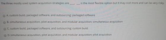 The three mostly used system acquisition strategies are is the most flexible option but it may cost more and can be very risky. O A custom build, packaged software, and outsourcing; packaged software O B. simultaneous acquisition, pilot acquisition, and modular acquisition; simultaneous acquisition c custom build. packaged software, and outsourcing; custom build 0 D, simultaneous acquisition, pilot acquisition, and modular acquisition; pilot acquisition