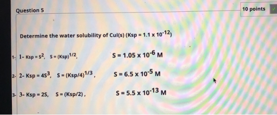 Question 5 10 points Determine the water solubility of Cul(s) (Ksp = 1.1 x 10-12) 1- 1- Ksp - S2, S-(Ksp)1/2, S = 1.05 x 10-6