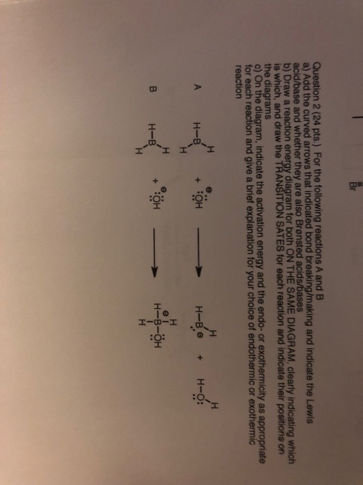Question 2 (24 pts.) For the following reactions A and B a) Add the curved arrows that indicated bo acid/base and whether they are also Brensted acids/bases b) Draw a reaction energy diagram for both ON THE SAME DIAGRAM, clearly indicating which is which, and draw the TRANSITION SATES for each reaction and indicate their positions on the diagrams ol On the diagram, indicate the activation energy and the endo- or exothermicity as appropriate for each reaction and give a brief explanation for your choice of endothermic or exothermic nd breaking/making and indicate the Lewis H-B + OH H-B + OH H-B-OH