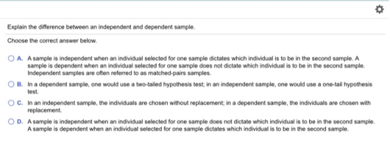 Explain the difference between an independent and dependent sample. Choose the correct answer below. OA. A sample is independ