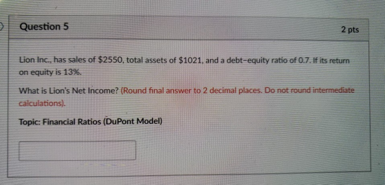 Question5 2 pts Lion Inc., has sales of $2550, total assets of $1021, and a debt-equity ratio of 0.7. If its returrn on equity is 13%. What is Lions Net Income? (Round final answer to 2 decimal places. Do not round intermediate calculations). Topic: Financial Ratios (DuPont Model)