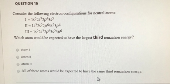 QUESTION 15 Consider the following electron configurations for neutral atoms: I 1s22522p6352 II - 1522522p63523p4 III-1s22s22