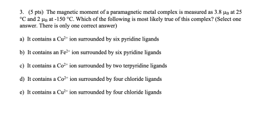 3. (5 pts) The magnetic moment of a paramagnetic metal complex is measured as 3.8 UB at 25 °C and 2 UB at -150 °C. Which of t