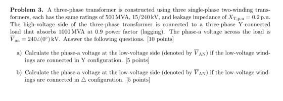 Problem 3. A three-phase transformer is constructed using three single-phase two-winding trans- formers, each has the same ratings of 500 MVA, 15/240 kV, and leakage impedance of XT.p.u 0.2 p.u The high-voltage side of the three-phase transformer is connected to a three-phase Y-connected load that absorbs 1000 MVA at 0.9 power factor (lagging). The phase-a voltage across the load is Van 2402(0) kV. Answer the following questions. [10 points] a) Calculate the phase-a voltage at the low-voltage side (denoted by VAN) if the low-voltage wind- ings are connected in Y configuration. [5 points] b) Calculate the phase-a voltage at the low-voltage side (denoted by VAN) if the low-voltage wind- ings are connected in A configuration. [5 points