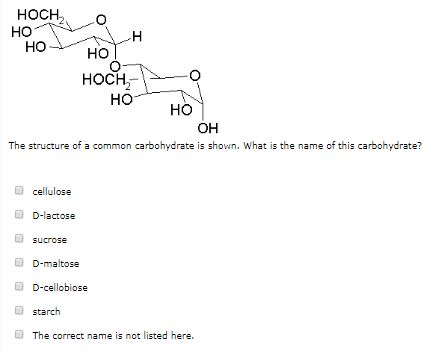 HOCHO HO HOCH HO HO OH The structure of a common carbohydrate is shown. What is the name of this carbohydrate? ? cellulose ? D-lactose sucrose D-maltose D-cellobiose ? d starch The correct name is not listed here.