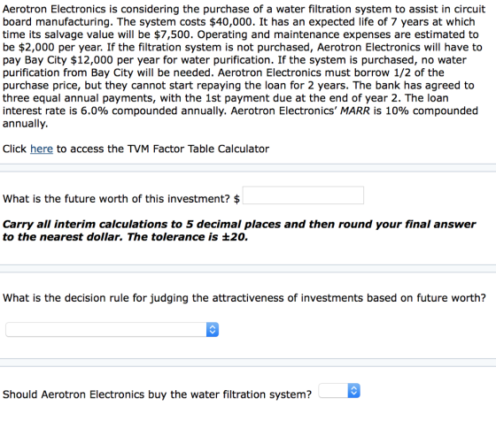 Aerotron Electronics is considering the purchase of a water filtration system to assist in circuit board manufacturing. The system costs $40,000. It has an expected life of 7 years at which time its salvage value will be $7,500. Operating and maintenance expenses are estimated to be $2,000 per year. If the filtration system is not purchased, Aerotron Electronics will have to pay Bay City $12,000 per year for water purification. If the system is purchased, no water purification from Bay City will be needed. Aerotron Electronics must borrow 1/2 of the purchase price, but they cannot start repaying the loan for 2 years. The bank has agreed to three equal annual payments, with the 1st payment due at the end of year 2. The loan interest rate is 6.0% compounded annually. Aerotron Electronics, MARR is 10% compounded annually. Click here to access the TVM Factor Table Calculator What is the future worth of this investment? $ Carry all interim calculations to 5 decimal places and then round your final answer to the nearest dollar. The tolerance is +20. What is the decision rule for judging the attractiveness of investments based on future worth? Should Aerotron Electronics buy the water filtration system?