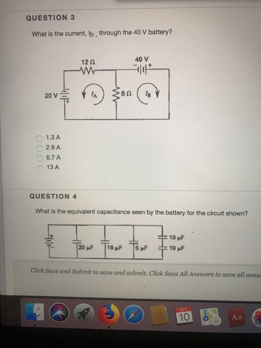 QUESTION 3 What is the current, lb, through the 40 V battery? 12 0 40 V 80 ( 18 1.3 A 2.9 A 6.7 A 13 A QUESTION 4 What is the equivalent capacitance seen by the battery for the circuit shown? 10 pF Click Save and Submit to save and submit. Click Save All Answers to save all ansu 10