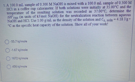 1. A 100.0 mL sample of 0.300 M NaOH is mixed with a 100.0 mL sample of 0.300 M HC1 in a coffee cup calorimeter. If both solu