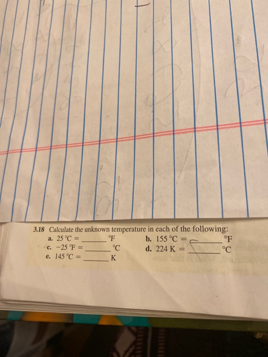 3.18 Calculate the unknown temperature in each of the following: a. 25 °C = °F b. 155 °C = c. -25 °F = °C d. 224 K = °C e. 14