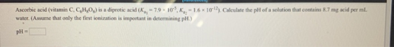 Ascorbic acid (vitamin C, C,H,O) is a diprotic acid (K, - 79 x 10-5,K , = 16 x 10-12). Calculate the pH of a solution that co