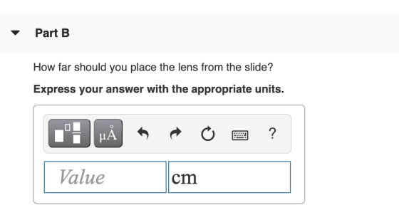 Part B How far should you place the lens from the slide? Express your answer with the appropriate units. J MÅ ☺ ? Value cm