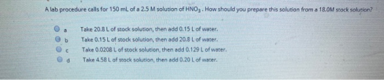 A lab procedure calls for 150 mL of a 2.5 M solution of HNO3. How should you prepare this solution from a 18.0M stock solutio