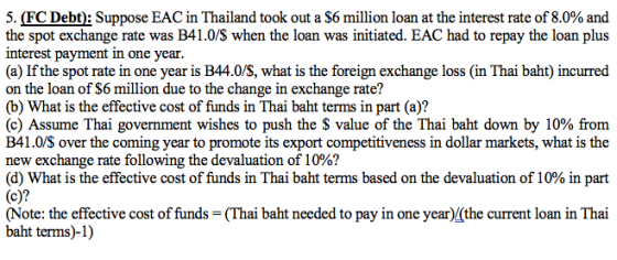 5. (FC Debt): Suppose EAC in Thailand took out a $6 million loan at the interest rate of 8.0% and the spot exchange rate was B41.0/S when the loan was initiated. EAC had to repay the loan plus interest payment in one year (a) If the spot rate in one year is B44.0/S, what is the foreign exchange loss (in Thai baht) incurred on the loan of S6 million due to the change in exchange rate? (b) What is the effective cost of funds in Thai baht terms in part (a)? (c) Assume Thai government wishes to push the $ value of the Thai baht down by 10% from B41.0/S over the coming year to promote its export competitiveness in dollar markets, what is the new exchange rate following the devaluation of 10%? (c)? (d) What is the effective cost of funds in Thai baht terms based on the devaluation of 10% in part (Note: the effective cost of funds-(Thai baht needed to pay in one year)/(the current loan in Thai baht terms)-1)