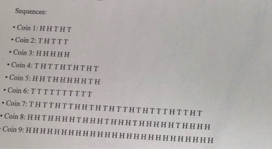 Sequences: Coin 1: HHTHT Coin 2: THTTT Coin 3: HHHHH Coin 4: THTTHTHTHT Coin 5: HHTHHHHHTH Coin 6: TTTTTTTTTT .Coin 7: THTTHTTHHTHTHTTHTHTTTHTTHT Coin 8: HHTHHHHTHHHTHHHTHHHHHTHH H H Coin 9: HHHHHHHHHHHHHHH HH HHHHHHHHH