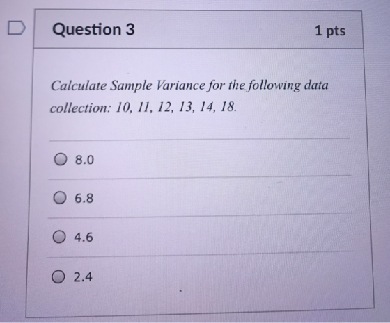 Question 3 1 pts Calculate Sample Variance for the following data collection: 10, 11, 12, 13, 14, 18. O 8.0 O 6.8 4.6 O 2.4