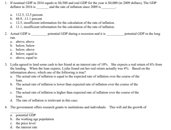 1. If nominal GDP in 2016 equals to $4,500 and real GDP for the year is $4,000 (in 2009 dollars), The GDP deflator in 2016 is and the rate of inflation since 2009 is a. 112.5, 12.5 percent. b. 88.9,-11.1 percent 12.5, insufficient information for the calculation of the rate of inflation. 11.1, insufficient information for the calculation of the rate of inflation. c. d. 2. Actual GDP is run. a. above, above b. below; below c. below; above d. below; equal to e. above; equal to potential GDP during a recession and it is potential GDP in the long 3. Lydia agreed to lend some cash to her friend at an interest rate of 10%. the lending. When the loan expires, Lydia found out her real return actually was 4%. Based on the information above, which one of the following is true? a. The actual rate of inflation is equal to the expected rate of inflation over the course of the She expects a real return of 6% from b. The actual rate of inflation is lower than expected rate of inflation over the course of the c. The actual rate of inflation is higher than expected rate of inflation over the course of the d. The rate of inflation is irrelevant in this case 4. The government offers research grants to institutions and individuals. This will aid the growth of a. potential GDP b. the working age population c. the price level d. the interest rate
