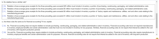 b. Do retailers have a similar rule? A. Retailers whose average gross receipts for the three preceding years exceeds $25 million must include in inventory a portion of purchasing, warehousing, packaging, and related administrative costs. O C. Retailers whose average gross receipts for the three preceding years exceeds S8 million must include in inventory a portion of factory repairs and maintenance, utilities, rent and other costs relating to the 。D. Retailers whose average gross receipts or the three preceding years exceeds S1 million must include n inventory a portion o actory repairs and maintenance, utilities, rent and other costs relating to the B. Retailers whose average gross receipts for the three preceding years exceeds $5 million must include in inventory a portion of purchasing, warehousing, packaging, and related administrative costs manufacturing process manufacturing process. c. Are these rules the same as for financial accounting? If not, explain. O A. No. Financial accounting does not require retailers to include purchasing, warehousing. packaging, and related administrative costs in inventory. Financial accounting rules have not required manufacturers to inventory employee benefits and certain administration costs that must now be included in inventory for tax purposes. Similarly, financial accounting rules do not require that interest be added to the cost of inventory with long-term production periods. O B. Yes and No. Financial accounting does require retailers to include purchasing, warehousing, packaging, and related administrative costs in inventory. Financial accounting rules also require manufacturers to inventory employee benefits and certain administration costs for purposes. However, financial accounting rules do not require that interest be added to the cost of inventory with long-term production