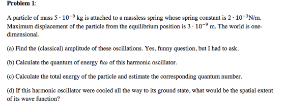Problem 1: A particle of mass 5 10-8 kg is attached to a massless spring whose spring constant is 2 10-3N/m. Maximum displacement of the particle from the equilibrium position is 3 - 10-9m. The world is one- dimensional. (a) Find the (classical) amplitude of these oscillations. Yes, funny question, but I had to ask (b) Calculate the quantum of energy ho of this harmonic oscillator. he oea rthe prtic estimale the cormesponding uanitum umher. (d) If this harmonic oscillator were cooled all the way to its ground state, what would be the spatial extent of its wave function?