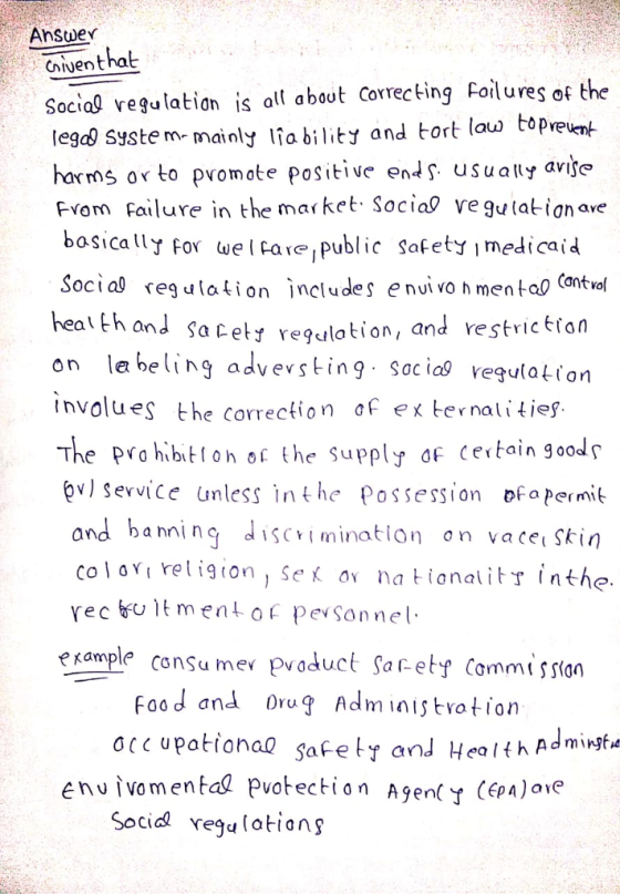 Anstder Civenthat Social regulatis al about Correcting Foilures of the tegd) Syste m- mainly Ifa bility and tort lau topvet harms or to promote pPositve en usually avije Fvom failure in the market Social ve gulatign avoe baica For welPare public safety imedicaid Socia reg lationjncludes e nui vo h men tao Cantvo heat th on e being advevsting socia vegulation Involues the correction of x ternalities. The PYo hibito o the supply af ceitain good ov) Service unless inthe Possession ofapermit and Sa cety regulation, and restric tron and banni nq discrimination on vacet Skin COI oy re l ig(on ) se av na tional It了 inthe. e xample consu me poduct Saf-ety Commissian Foo d and Oru Adition safe ty and Health Ad mingea enuivo mental pvotection Socid vegu latianş A9en(Y (pa)ove