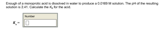 Enough of a monoprotic acid is dissolved in water to produce a 0.0169 M solution. The pH of the resulting solution is 2.41. Calculate the Ka for the acid. Number
