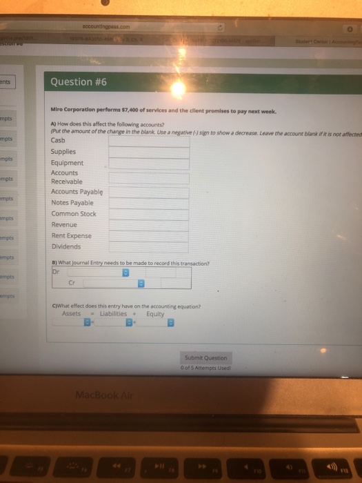 Question #6 ents Miro Corporation performs $7,400 of services and the client promises to pay next week. mpts A) How does this affect the following accounts? (Pur the amount of the change in the blank. Use a negative (-J sign to show a decrease. Leave the account blank if it is not affected Cash mpts Supplies Equipment Accounts Receivable mpts mpts Accounts Payablę Notes Payable Common Stock mpts mpts Revenue Rent Expense Dividends mpts B) What journal Entry needs to be made to record this transaction? empts Cr c)What effect does this entry have on the accounting equation? Assets-Liabilities+Equity Submit Question 0 of 5 Attempts Used MacBook A F12
