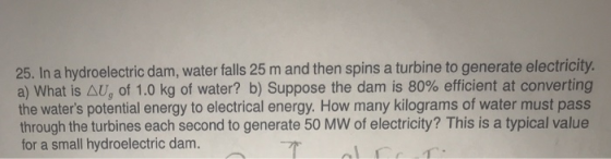 25. In a hydroelectric dam, water falls 25 m and then spins a turbine to generate electricity. a) What is U, of 1.0 kg of water? b) Suppose the dam is 80% efficient at converting the waters potential energy to electrical energy. How many kilograms of water must pass through the turbines each second to generate 50 MW of electricity? This is a typical value for a small hydroelectric dam.