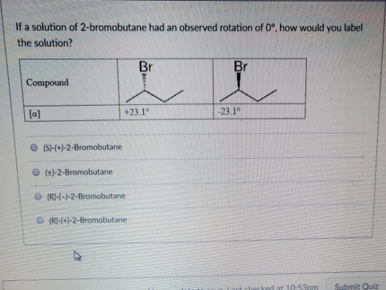 If a solution of 2-bromobutane had an observed rotation of 0o, how would you label the solution? Br Br Compound +23.1 O (S)-(+)-2-Bromobutane O (t)-2-Bromobutane O (R)-(-)-2-Bromobutane O (R)-(+)-2-Bromobutane cked at 10:53omSubmit Quiz