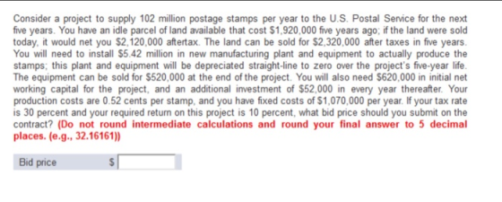 Consider a project to supply 102 million postage stamps per year to the U.S. Postal Service for the next five years. You have an idle parcel of land available that cost $1,920,000 five years ago; if the land were sold today, it would net you $2,120,000 aftertax. The land can be sold for $2,320,000 ter taxes in five years You will need to install $5.42 million in new manufacturing plant and equipment to actually produce the stamps; this plant and equipment will be depreciated straight-line to zero over the projects five-year life The equipment can be sold for $520,000 at the end of the project. You will also need $620,000 in initial net working capital for the project, and an additional investment of $52,000 in every year thereafter. Your production costs are 0.52 cents per stamp, and you have fixed costs of $1,070,000 per year. If your tax rate is 30 percent and your required return on this project is 10 percent, what bid price should you submit on the contract? (Do not round intermediate calculations and round your final answer to 5 decimal places. (e.g., 32.16161)) Bid price