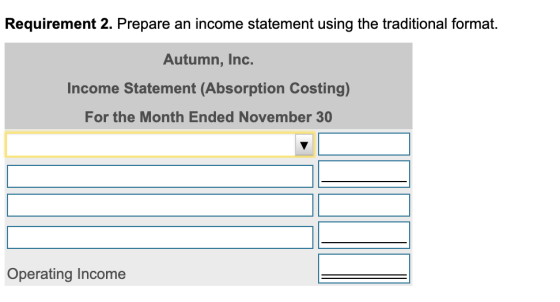 Requirement 2. Prepare an income statement using the traditional format. Autumn, Inc. Income Statement (Absorption Costing) F