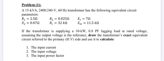 Problem (1): A 15-KVA, 2400:240-V, 60 Hz transformer has the following equivalent circuit parameters: R = 2.522 R2 = 0.02522