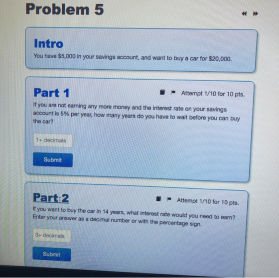 Problem 5 Intro You have $5,000 in your savings account, and want to buy a car for $20,000. Attempt 1/10 for 10 pts. Part 1 I
