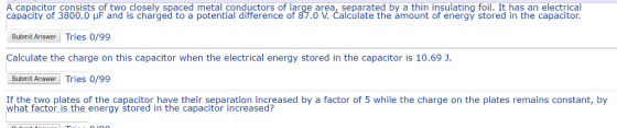 A capacitor consists of two closely spaced metal conductors of large area, separated by a thin insulating foil. It has an electrical apacity of 3800 V. Čalculate the amount of energy stored in the capacitor Submit Answer Tries 0/99 Calculate the charge on this capacitor when the electrical energy stored in the capacitor is 10.69 J Submit AwerTries 0/99 If the two plates of the capacitor have their separation increased by a factor of 5 while the charge on the plates remains constant, by 0 μF and is charged to a potential difference of 87.0 what factor is the energy stored in the capacitor increased?